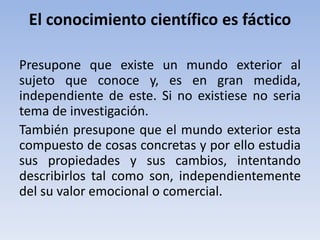 El conocimiento científico es fáctico 
Presupone que existe un mundo exterior al 
sujeto que conoce y, es en gran medida, 
independiente de este. Si no existiese no seria 
tema de investigación. 
También presupone que el mundo exterior esta 
compuesto de cosas concretas y por ello estudia 
sus propiedades y sus cambios, intentando 
describirlos tal como son, independientemente 
del su valor emocional o comercial. 
 
