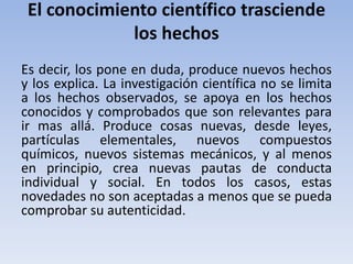 El conocimiento científico trasciende 
los hechos 
Es decir, los pone en duda, produce nuevos hechos 
y los explica. La investigación científica no se limita 
a los hechos observados, se apoya en los hechos 
conocidos y comprobados que son relevantes para 
ir mas allá. Produce cosas nuevas, desde leyes, 
partículas elementales, nuevos compuestos 
químicos, nuevos sistemas mecánicos, y al menos 
en principio, crea nuevas pautas de conducta 
individual y social. En todos los casos, estas 
novedades no son aceptadas a menos que se pueda 
comprobar su autenticidad. 
 