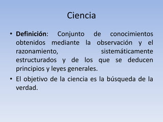 Ciencia 
• Definición: Conjunto de conocimientos 
obtenidos mediante la observación y el 
razonamiento, sistemáticamente 
estructurados y de los que se deducen 
principios y leyes generales. 
• El objetivo de la ciencia es la búsqueda de la 
verdad. 
 