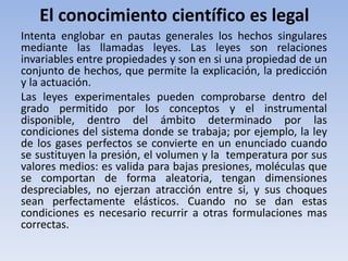 El conocimiento científico es legal 
Intenta englobar en pautas generales los hechos singulares 
mediante las llamadas leyes. Las leyes son relaciones 
invariables entre propiedades y son en si una propiedad de un 
conjunto de hechos, que permite la explicación, la predicción 
y la actuación. 
Las leyes experimentales pueden comprobarse dentro del 
grado permitido por los conceptos y el instrumental 
disponible, dentro del ámbito determinado por las 
condiciones del sistema donde se trabaja; por ejemplo, la ley 
de los gases perfectos se convierte en un enunciado cuando 
se sustituyen la presión, el volumen y la temperatura por sus 
valores medios: es valida para bajas presiones, moléculas que 
se comportan de forma aleatoria, tengan dimensiones 
despreciables, no ejerzan atracción entre si, y sus choques 
sean perfectamente elásticos. Cuando no se dan estas 
condiciones es necesario recurrir a otras formulaciones mas 
correctas. 
 