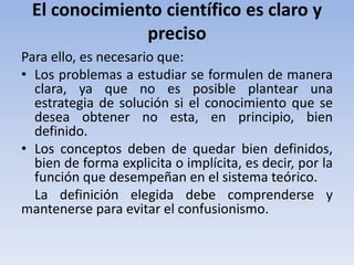 El conocimiento científico es claro y 
preciso 
Para ello, es necesario que: 
• Los problemas a estudiar se formulen de manera 
clara, ya que no es posible plantear una 
estrategia de solución si el conocimiento que se 
desea obtener no esta, en principio, bien 
definido. 
• Los conceptos deben de quedar bien definidos, 
bien de forma explicita o implícita, es decir, por la 
función que desempeñan en el sistema teórico. 
La definición elegida debe comprenderse y 
mantenerse para evitar el confusionismo. 
 