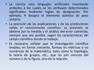• La ciencia crea lenguajes artificiales inventando 
símbolos a los cuales se les atribuyen determinados 
significados mediante reglas de designación. Por 
ejemplo, H designa el elemento atómico de peso 
unitario. 
• La precisión de las explicaciones y de las predicciones 
valida el conocimiento científico. La precisión se 
obtiene por la medida y el análisis del error cometido, 
siempre que sea posible, según las características del 
campo científico donde se trabaja. 
• Es necesario señalar que la investigación científica 
emplea, en forma creciente, formas no métricas o no 
numéricas de la matemática, tales como la topología, 
la teoría de grupos, etc., que no son ciencias del 
número o de la figura, sino de la relación. 
 