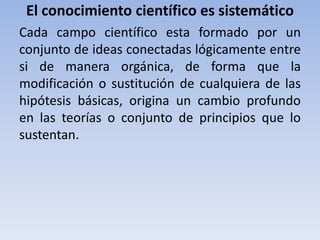 El conocimiento científico es sistemático 
Cada campo científico esta formado por un 
conjunto de ideas conectadas lógicamente entre 
si de manera orgánica, de forma que la 
modificación o sustitución de cualquiera de las 
hipótesis básicas, origina un cambio profundo 
en las teorías o conjunto de principios que lo 
sustentan. 
 