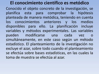 El conocimiento científico es metódico 
Conocido el objeto concreto de la investigación, se 
planifica esta para comprobar la hipótesis 
planteada de manera metódica, teniendo en cuenta 
los conocimientos anteriores y los medios 
disponibles para ello. La planificación incluye 
variables y métodos experimentales. Las variables 
pueden modificarse una cada vez o 
simultáneamente, en este caso según un método 
estadístico. El planteamiento de la investigación no 
excluye el azar, sobre todo cuando el planteamiento 
se efectúa sobre bases estadísticas, en las cuales la 
toma de muestra se efectúa al azar. 
 