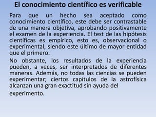El conocimiento científico es verificable 
Para que un hecho sea aceptado como 
conocimiento científico, este debe ser contrastable 
de una manera objetiva, aprobando positivamente 
el examen de la experiencia. El test de las hipótesis 
científicas es empírico, esto es, observacional o 
experimental, siendo este último de mayor entidad 
que el primero. 
No obstante, los resultados de la experiencia 
pueden, a veces, ser interpretados de diferentes 
maneras. Además, no todas las ciencias se pueden 
experimentar; ciertos capítulos de la astrofísica 
alcanzan una gran exactitud sin ayuda del 
experimento. 
 