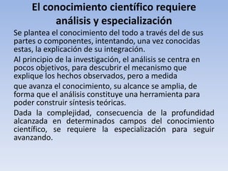 El conocimiento científico requiere 
análisis y especialización 
Se plantea el conocimiento del todo a través del de sus 
partes o componentes, intentando, una vez conocidas 
estas, la explicación de su integración. 
Al principio de la investigación, el análisis se centra en 
pocos objetivos, para descubrir el mecanismo que 
explique los hechos observados, pero a medida 
que avanza el conocimiento, su alcance se amplia, de 
forma que el análisis constituye una herramienta para 
poder construir síntesis teóricas. 
Dada la complejidad, consecuencia de la profundidad 
alcanzada en determinados campos del conocimiento 
científico, se requiere la especialización para seguir 
avanzando. 
 
