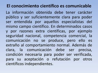 El conocimiento científico es comunicable 
La información obtenida debe tener carácter 
público y ser suficientemente clara para poder 
ser entendida por aquellos especialistas del 
mismo campo científico. En determinados casos 
y por razones extra científicas, por ejemplo 
seguridad nacional, competencia comercial, la 
comunicación no se produce, pero ello es 
extraño al comportamiento normal. Además de 
clara, la comunicación debe ser precisa, 
condición necesaria para poder ser verificada, 
para su aceptación o refutación por otros 
científicos independientes. 
 