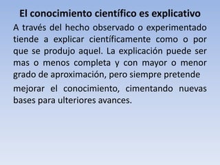 El conocimiento científico es explicativo 
A través del hecho observado o experimentado 
tiende a explicar científicamente como o por 
que se produjo aquel. La explicación puede ser 
mas o menos completa y con mayor o menor 
grado de aproximación, pero siempre pretende 
mejorar el conocimiento, cimentando nuevas 
bases para ulteriores avances. 
 