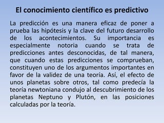 El conocimiento científico es predictivo 
La predicción es una manera eficaz de poner a 
prueba las hipótesis y la clave del futuro desarrollo 
de los acontecimientos. Su importancia es 
especialmente notoria cuando se trata de 
predicciones antes desconocidas, de tal manera, 
que cuando estas predicciones se comprueban, 
constituyen uno de los argumentos importantes en 
favor de la validez de una teoría. Así, el efecto de 
unos planetas sobre otros, tal como predecía la 
teoría newtoniana condujo al descubrimiento de los 
planetas Neptuno y Plutón, en las posiciones 
calculadas por la teoría. 
 