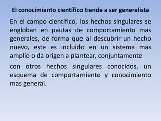 El conocimiento científico tiende a ser generalista 
En el campo científico, los hechos singulares se 
engloban en pautas de comportamiento mas 
generales, de forma que al descubrir un hecho 
nuevo, este es incluido en un sistema mas 
amplio o da origen a plantear, conjuntamente 
con otros hechos singulares conocidos, un 
esquema de comportamiento y conocimiento 
mas general. 
 
