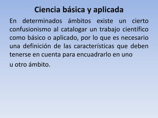 Ciencia básica y aplicada 
En determinados ámbitos existe un cierto 
confusionismo al catalogar un trabajo científico 
como básico o aplicado, por lo que es necesario 
una definición de las características que deben 
tenerse en cuenta para encuadrarlo en uno 
u otro ámbito. 
 