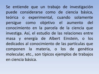 Se entiende que un trabajo de investigación 
puede considerarse como de ciencia básica, 
teórica o experimental, cuando solamente 
persigue como objetivo el aumento del 
conocimiento en la parcela de la ciencia que 
investiga. Así, el estudio de las relaciones entre 
masa y energía de Albert Einstein, o los 
dedicados al conocimiento de las partículas que 
componen la materia, o los de genética 
molecular, etc., son típicos ejemplos de trabajos 
en ciencia básica. 
 