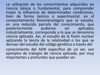 La utilización de los conocimientos adquiridos en 
ciencia básica o fundamental, para comprender 
mejor la influencia de determinadas condiciones, 
bien de forma teórica o experimental, en el 
comportamiento fenomenológico que se estudia, 
en una reducida parcela del conocimiento, que 
posteriormente pudieran ser aplicados 
industrialmente, corresponde a lo que se denomina 
ciencia aplicada. Así, el estudio de la fisión nuclear 
aplicando la teoría de la relatividad o los que se 
derivan del estudio del código genético a través del 
conocimiento del ADN especifico de un ser, son 
ejemplos de trabajos de ciencia aplicada, por muy 
importantes y profundos que puedan ser. 
 