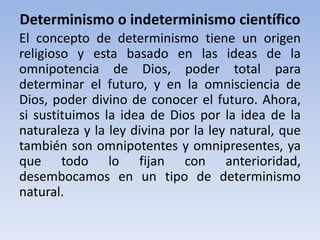 Determinismo o indeterminismo científico 
El concepto de determinismo tiene un origen 
religioso y esta basado en las ideas de la 
omnipotencia de Dios, poder total para 
determinar el futuro, y en la omnisciencia de 
Dios, poder divino de conocer el futuro. Ahora, 
si sustituimos la idea de Dios por la idea de la 
naturaleza y la ley divina por la ley natural, que 
también son omnipotentes y omnipresentes, ya 
que todo lo fijan con anterioridad, 
desembocamos en un tipo de determinismo 
natural. 
 