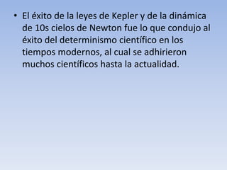 • El éxito de la leyes de Kepler y de la dinámica 
de 10s cielos de Newton fue lo que condujo al 
éxito del determinismo científico en los 
tiempos modernos, al cual se adhirieron 
muchos científicos hasta la actualidad. 
 