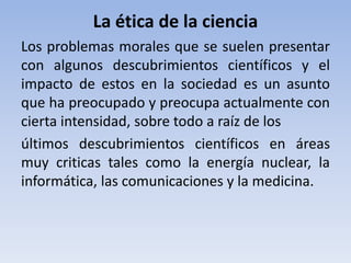 La ética de la ciencia 
Los problemas morales que se suelen presentar 
con algunos descubrimientos científicos y el 
impacto de estos en la sociedad es un asunto 
que ha preocupado y preocupa actualmente con 
cierta intensidad, sobre todo a raíz de los 
últimos descubrimientos científicos en áreas 
muy criticas tales como la energía nuclear, la 
informática, las comunicaciones y la medicina. 
 