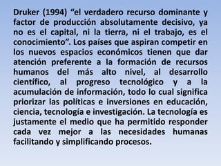 Druker (1994) “el verdadero recurso dominante y 
factor de producción absolutamente decisivo, ya 
no es el capital, ni la tierra, ni el trabajo, es el 
conocimiento”. Los países que aspiran competir en 
los nuevos espacios económicos tienen que dar 
atención preferente a la formación de recursos 
humanos del más alto nivel, al desarrollo 
científico, al progreso tecnológico y a la 
acumulación de información, todo lo cual significa 
priorizar las políticas e inversiones en educación, 
ciencia, tecnología e investigación. La tecnología es 
justamente el medio que ha permitido responder 
cada vez mejor a las necesidades humanas 
facilitando y simplificando procesos. 
