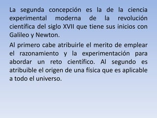La segunda concepción es la de la ciencia 
experimental moderna de la revolución 
científica del siglo XVII que tiene sus inicios con 
Galileo y Newton. 
Al primero cabe atribuirle el merito de emplear 
el razonamiento y la experimentación para 
abordar un reto científico. Al segundo es 
atribuible el origen de una física que es aplicable 
a todo el universo. 
 