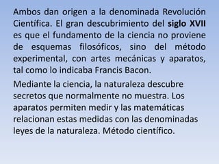 Ambos dan origen a la denominada Revolución 
Científica. El gran descubrimiento del siglo XVII 
es que el fundamento de la ciencia no proviene 
de esquemas filosóficos, sino del método 
experimental, con artes mecánicas y aparatos, 
tal como lo indicaba Francis Bacon. 
Mediante la ciencia, la naturaleza descubre 
secretos que normalmente no muestra. Los 
aparatos permiten medir y las matemáticas 
relacionan estas medidas con las denominadas 
leyes de la naturaleza. Método científico. 
 