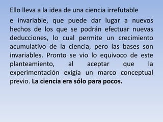 Ello lleva a la idea de una ciencia irrefutable 
e invariable, que puede dar lugar a nuevos 
hechos de los que se podrán efectuar nuevas 
deducciones, lo cual permite un crecimiento 
acumulativo de la ciencia, pero las bases son 
invariables. Pronto se vio lo equivoco de este 
planteamiento, al aceptar que la 
experimentación exigía un marco conceptual 
previo. La ciencia era sólo para pocos. 
 