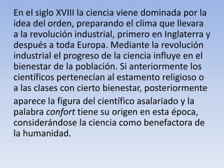 En el siglo XVIII la ciencia viene dominada por la 
idea del orden, preparando el clima que llevara 
a la revolución industrial, primero en Inglaterra y 
después a toda Europa. Mediante la revolución 
industrial el progreso de la ciencia influye en el 
bienestar de la población. Si anteriormente los 
científicos pertenecían al estamento religioso o 
a las clases con cierto bienestar, posteriormente 
aparece la figura del científico asalariado y la 
palabra confort tiene su origen en esta época, 
considerándose la ciencia como benefactora de 
la humanidad. 
 
