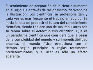El sentimiento de aceptación de la ciencia aumenta 
en el siglo XIX a través de racionalismo, derivado de 
la Ilustración. Los científicos se profesionalizan y 
cada vez es mas frecuente el trabajo en equipo. Se 
inicia la idea de predecir el futuro del conocimiento 
científico, siendo Laplace uno de sus impulsores con 
su teoría sobre el determinismo científico. Que es 
un paradigma científico que considera que, a pesar 
de la complejidad del mundo y su impredictibilidad 
práctica, el mundo físico evoluciona con el 
tiempo según principios o reglas totalmente 
predeterminadas, y el azar es sólo un efecto 
aparente. 
 
