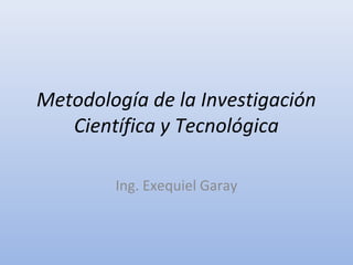 Metodología de la Investigación 
Científica y Tecnológica 
Ing. Exequiel Garay 
 
