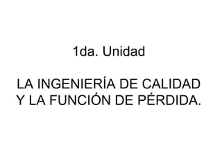 1da. Unidad
LA INGENIERÍA DE CALIDAD
Y LA FUNCIÓN DE PÉRDIDA.
 