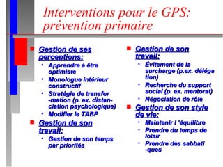Interventions pour le GPS: prévention primaire Gestion de ses perceptions: Apprendre à être optimiste Monologue intérieur constructif Stratégie de transfor -mation (p. ex. distan- ciation psychologique) Modifier le TABP Gestion de son travail: Gestion de son temps par priorités Gestion de son travail: Évitement de la surcharge (p.ex. déléga tion) Recherche du support social (p. ex. mentorat) Négociation de rôle Gestion de son style de vie: Maintenir l ’équilibre Prendre du temps de loisir Prendre des sabbati -ques 