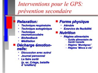 Interventions pour le GPS: prévention secondaire Relaxation: Technique respiratoire Technique autogénique Technique neuromusculaire Biofeedback Méditation Décharge émotion- nelle: Discussion avec autrui Journal personnel Le faire sortir  (p. ex. Criage, bataille d ’oreillers) Forme physique Aérobie Exercice de flexibilité Nutrition Régime alimentaire Guide alimentaire de Santé Canada Régime ¨Montignac¨ Régime ¨Mince à vie¨ 