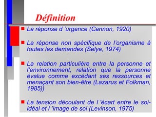 Définition La réponse d ’urgence (Cannon, 1920) La réponse non spécifique de l’organisme à toutes les demandes (Selye, 1974) La relation particulière entre la personne et l’environnement, relation que la personne évalue comme excédant ses ressources et menaçant son bien-être (Lazarus et Folkman, 1985)) La tension découlant de l ’écart entre le soi-idéal et l ’image de soi (Levinson, 1975) 