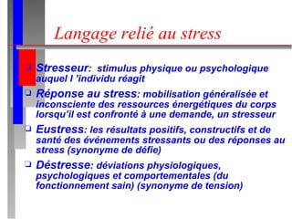 Langage relié au stress Stresseur :  stimulus physique ou psychologique auquel l ’individu réagit Réponse au stress : mobilisation généralisée et inconsciente des ressources énergétiques du corps lorsqu’il est confronté à une demande, un stresseur Eustress : les résultats positifs, constructifs et de santé des événements stressants ou des réponses au stress (synonyme de défie) Déstresse : déviations physiologiques, psychologiques et comportementales (du fonctionnement sain) (synonyme de tension) 