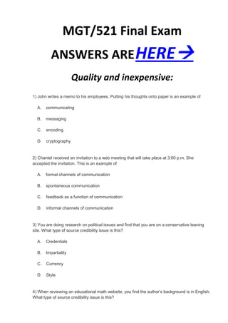 MGT/521 Final Exam
          ANSWERS ARE HERE
                      Quality and inexpensive:
1) John writes a memo to his employees. Putting his thoughts onto paper is an example of

  A.   communicating

  B.   messaging

  C.   encoding

  D.   cryptography


2) Chantel received an invitation to a web meeting that will take place at 3:00 p.m. She
accepted the invitation. This is an example of

  A.   formal channels of communication

  B.   spontaneous communication

  C.   feedback as a function of communication

  D.   informal channels of communication


3) You are doing research on political issues and find that you are on a conservative leaning
site. What type of source credibility issue is this?

  A.   Credentials

  B.   Impartiality

  C.   Currency

  D.   Style


4) When reviewing an educational math website, you find the author’s background is in English.
What type of source credibility issue is this?
 
