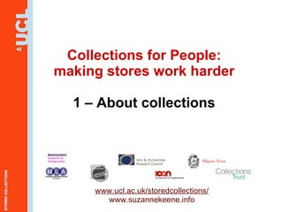 Collections for People: making stores work harder 1 – About collections www.ucl.ac.uk/storedcollections/ www.suzannekeene.info Pilgrim Trust 
