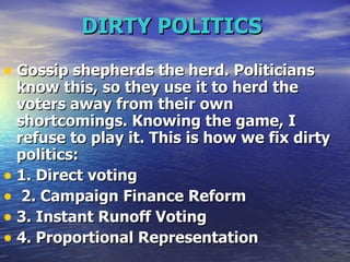 DIRTY POLITICS   Gossip shepherds the herd. Politicians know this, so they use it to herd the voters away from their own shortcomings. Knowing the game, I refuse to play it. This is how we fix dirty politics:  1. Direct voting 2. Campaign Finance Reform  3. Instant Runoff Voting 4. Proportional Representation  