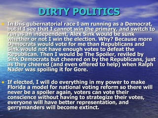 DIRTY POLITICS In this gubernatorial race I am running as a Democrat, but if I see that I cannot win the primary, and switch to run as an independent, Alex Sink would be sunk whether or not I win the election. Why? Because more Democrats would vote for me than Republicans and Sink would not have enough votes to defeat the Republican. Then I would be The Spoiler, reviled by Sink Democrats but cheered on by the Republicans, just as they cheered (and even offered to help) when Ralph Nader was spoiling it for Gore.  If elected, I will do everything in my power to make Florida a model for national voting reform so there will never be a spoiler again, voters can vote their conscience without having to strategize their votes, everyone will have better representation, and gerrymanders will become extinct.  