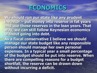ECONOMICS   We should run our state like any prudent investor – put money into reserve in fat years and use those reserves in the lean years. That way, we can still follow Keynesian economics without going into debt.   As a fiscal conservative I believe we should manage our state budget like any responsible person should manage her own personal expenses. In a typical year a small percentage of the budget should be put into reserve. When there are compelling reasons for a budget shortfall, the reserve can be drawn down without incurring a deficit.   