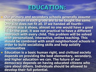 EDUCATION:   Our primary and secondary schools generally assume that children in each grade are to be taught the same. One size does not fit all. If we handed all fourth–graders size 6 shoes, almost no one would have a good fit. In the past, it was not practical to have a different approach with every child. This problem will be solved with personalized, interactive, online teaching. This should be combined with small neighborhood schools in order to build socializing skills and help solidify communities  Education is a basic human right, and civilized society depends on providing the best elementary, secondary, and higher education we can. The future of our democracy depends on having educated citizens who care about others. Individuals should be allowed to develop their full potential.  