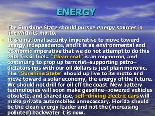 ENERGY   The Sunshine State should pursue energy sources in line with its motto.   It is a national security imperative to move toward energy independence, and it is an environmental and economic imperative that we do not attempt to do this with fossil fuels.  “Clean coal”  is an oxymoron, and continuing to prop up terrorist–supporting petro–dictatorships with our oil dollars is just plain moronic. The  “Sunshine State”  should up live to its motto and move toward a solar economy, the energy of the future. We should not drill for oil off the coast. New battery technologies will soon make gasoline–powered vehicles obsolete, and shared use,  self–driving electric cars  will make private automobiles unnecessary. Florida should be the clean energy leader and not the (increasing polluted) backwater it is now.   