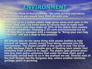 ENVIRONMENT   The Golden Rule of Sustainability: “Do unto current and future generations as you would have them do unto you.”  There are up to a trillion plastic bags given away each year in the world. They cost 125 times more to recycle than to make new ones, which is why they make up 10% of the debris that washes up on our coastlines. Charging a 25–cent environmental tax on each bag that is stamped with a message to “Bring your own bag next time” will put a stop to this practice.  We should also do the same thing with plastic bottles to help prevent oil–based, plastic toxins from being released into the environment. The largest landfill in the world is now The Great Pacific Garbage Patch, a double gyre of floating toxic plastic that stretches from California to Japan. The plastic gets ground down into tiny toxic petro–polymers that enter the food chain and is eventually served back to us in the seafood we eat. Directly east of the Gulf Stream lies the Sargasso Sea, where another immense garbage patch is growing.  