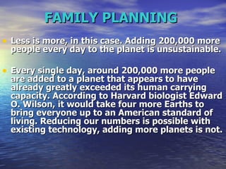 FAMILY PLANNING   Less is more, in this case. Adding 200,000 more people every day to the planet is unsustainable. Every single day, around 200,000 more people are added to a planet that appears to have already greatly exceeded its human carrying capacity. According to Harvard biologist Edward O. Wilson, it would take four more Earths to bring everyone up to an American standard of living. Reducing our numbers is possible with existing technology, adding more planets is not.   