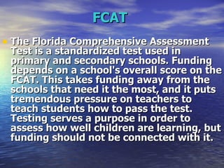 FCAT   The Florida Comprehensive Assessment Test is a standardized test used in primary and secondary schools. Funding depends on a school's overall score on the FCAT. This takes funding away from the schools that need it the most, and it puts tremendous pressure on teachers to teach students how to pass the test. Testing serves a purpose in order to assess how well children are learning, but funding should not be connected with it. 