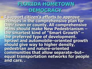 FLORIDA HOMETOWN DEMOCRACY   I support citizen's efforts to approve changes in the comprehensive plan for their town or county. All comprehensive plans should make New Pedestrianism – the smartest kind of “Smart Growth” – the preferred type of development. Sprawl and automobile–oriented growth should give way to higher density, pedestrian and nature-oriented communities that allow separate–but–equal transportation networks for people and cars.   . 