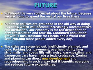 FUTURE   We should be very concerned about the future, because we are going to spend the rest of our lives there   Our state policies are grounded in the old way of doing business, which will become increasingly uncompetitive and inefficient. Our economy is far too dependent on new construction and tourism. Continued population growth is unsustainable for Florida and a world that sees 200,000 more people added every day.   The cities are sprawled out, inefficiently planned, and ugly. Parking lots, pavement, overhead utility lines, strip malls, and roads fills with noisy, gas–guzzling, and dangerous cars have made a toxic crudscape. Zoning and planning can direct  new development  and redevelopment in such a way that it benefits everyone and reduces future expenditures.   
