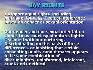 GAY RIGHTS I support equal rights, including marriage, for gays. I reject intolerance based on gender or sexual orientation  Our gender and our sexual orientation comes to us courtesy of nature, lightly seasoned with our nurturing. Discriminating on the basis of these differences, or insisting that certain consenting adults cannot marry appears to be some combination of discriminatory, uninformed, intolerant, cruel, and unethical .   