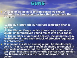GUNS   Instead of giving in to this blackmail we should confront the three major factors that perpetuate the problem: 1. The gun lobby and our corrupt campaign finance system.  2. The War on Drugs, which draws large numbers of young, underemployed young males into drug gangs.  3. The number of guns and dealers, including the easy availability of guns and the lack of effective regulation or enforcement.  If someone insists on owning a gun, he should  really  own it. That is, the gun should be unable to function in the hands of anyone but the registered owner. Within ten years, inexpensive bio–metric devices could render any firearm useless in the hands of anyone but its owner.  