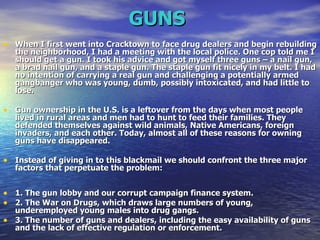 GUNS   When I first went into Cracktown to face drug dealers and begin rebuilding the neighborhood, I had a meeting with the local police. One cop told me I should get a gun. I took his advice and got myself three guns – a nail gun, a brad nail gun, and a staple gun. The staple gun fit nicely in my belt. I had no intention of carrying a real gun and challenging a potentially armed gangbanger who was young, dumb, possibly intoxicated, and had little to lose.  Gun ownership in the U.S. is a leftover from the days when most people lived in rural areas and men had to hunt to feed their families. They defended themselves against wild animals, Native Americans, foreign invaders, and each other. Today, almost all of these reasons for owning guns have disappeared.  Instead of giving in to this blackmail we should confront the three major factors that perpetuate the problem: 1. The gun lobby and our corrupt campaign finance system.  2. The War on Drugs, which draws large numbers of young, underemployed young males into drug gangs.  3. The number of guns and dealers, including the easy availability of guns and the lack of effective regulation or enforcement.  
