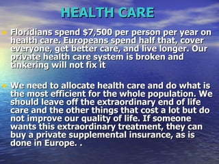 HEALTH CARE   Floridians spend $7,500 per person per year on health care. Europeans spend half that, cover everyone, get better care, and live longer. Our private health care system is broken and tinkering will not fix it   We need to allocate health care and do what is the most efficient for the whole population. We should leave off the extraordinary end of life care and the other things that cost a lot but do not improve our quality of life. If someone wants this extraordinary treatment, they can buy a private supplemental insurance, as is done in Europe.   .  