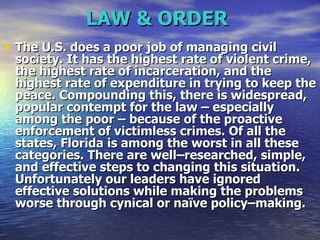 LAW & ORDER   The U.S. does a poor job of managing civil society. It has the highest rate of violent crime, the highest rate of incarceration, and the highest rate of expenditure in trying to keep the peace. Compounding this, there is widespread, popular contempt for the law – especially among the poor – because of the proactive enforcement of victimless crimes. Of all the states, Florida is among the worst in all these categories. There are well–researched, simple, and effective steps to changing this situation. Unfortunately our leaders have ignored effective solutions while making the problems worse through cynical or naïve policy–making.   