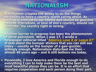 NATIONALISM   Nationalism cripples the ability to do the things necessary to have a country worth caring about. As such, it is a threat to our liberty and should be guarded against. Patriotism, or love of one's country, should not turn into “my country right or wrong.”  Another barrier to progress has been the phenomenon of blind patriotism. When I was 17, I wrote a newspaper editorial titled  “ America Love it or Leave it?”  It was about the bumper stickers that you can still see today – usually on the bumper of a gas–guzzler, tellingly enough. Nationalism disturbed me then – almost 40 years ago – and it still bothers me today.  Personally, I love America and Florida enough to do everything I can to help make them be the best and most beautiful places they can be. It is an effort that requires cooperation and each person doing their part.   